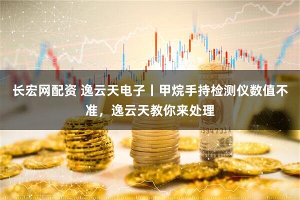 长宏网配资 逸云天电子丨甲烷手持检测仪数值不准，逸云天教你来处理