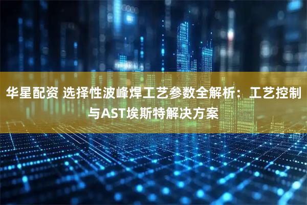 华星配资 选择性波峰焊工艺参数全解析：工艺控制与AST埃斯特解决方案