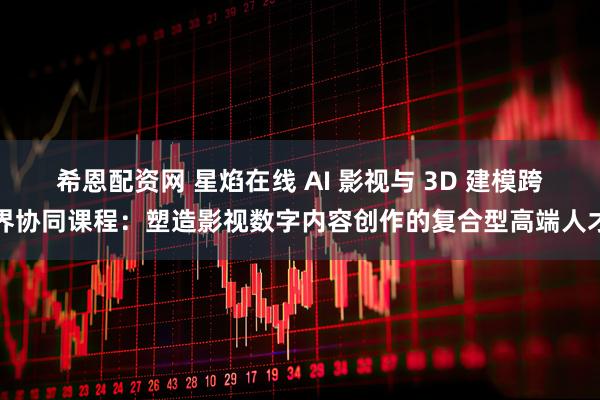 希恩配资网 星焰在线 AI 影视与 3D 建模跨界协同课程：塑造影视数字内容创作的复合型高端人才
