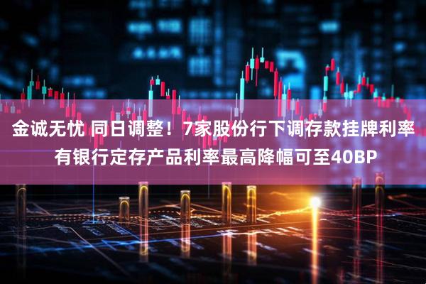 金诚无忧 同日调整！7家股份行下调存款挂牌利率 有银行定存产品利率最高降幅可至40BP