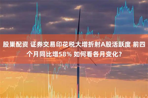 股巢配资 证券交易印花税大增折射A股活跃度 前四个月同比增58% 如何看各月变化？