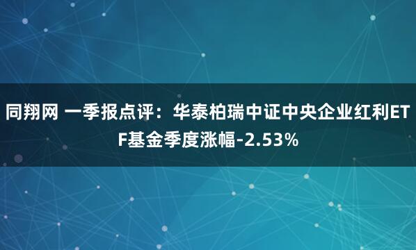 同翔网 一季报点评：华泰柏瑞中证中央企业红利ETF基金季度涨幅-2.53%