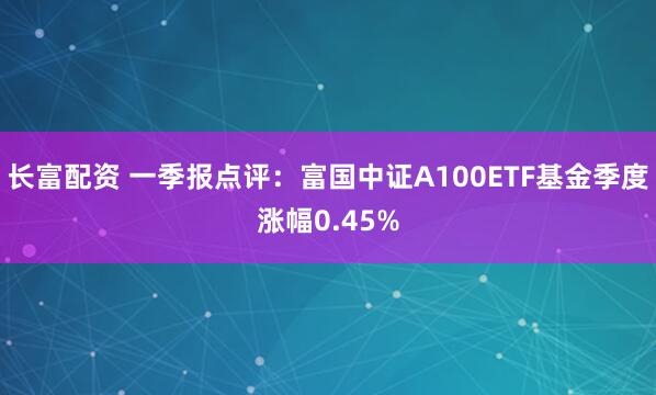 长富配资 一季报点评：富国中证A100ETF基金季度涨幅0.45%