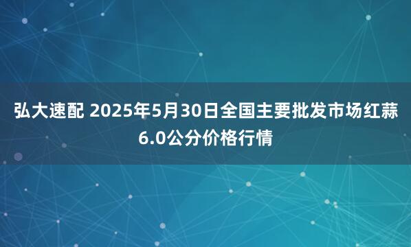 弘大速配 2025年5月30日全国主要批发市场红蒜6.0公分价格行情