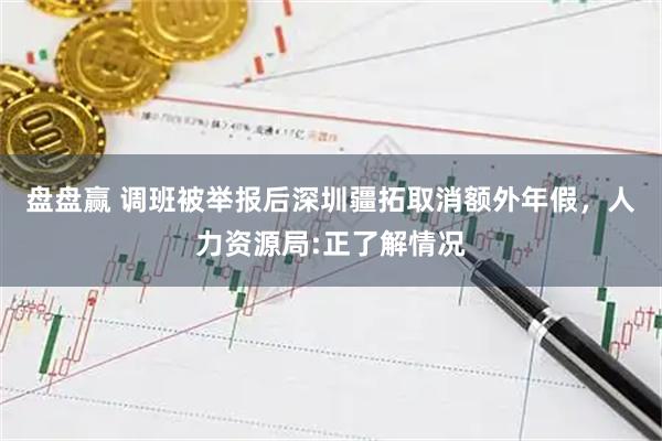 盘盘赢 调班被举报后深圳疆拓取消额外年假,人力资源局:正了解情况