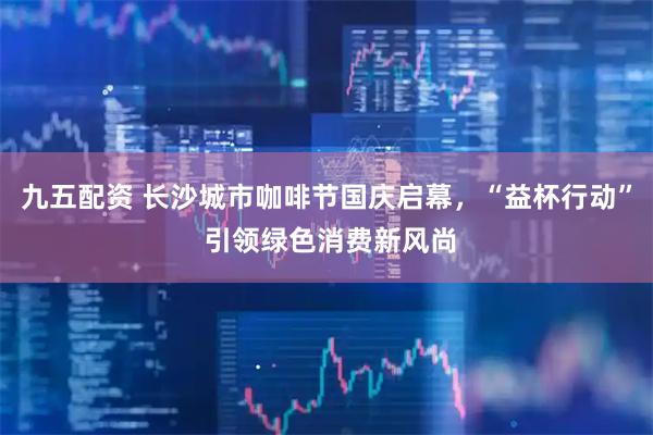 九五配资 长沙城市咖啡节国庆启幕,“益杯行动” 引领绿色消费新风尚