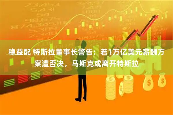 稳益配 特斯拉董事长警告：若1万亿美元薪酬方案遭否决，马斯克或离开特斯拉