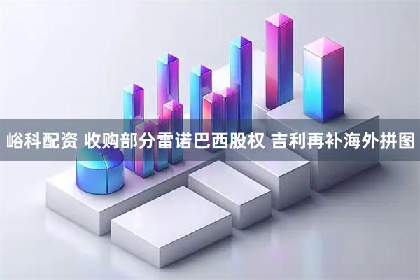 峪科配资 收购部分雷诺巴西股权 吉利再补海外拼图
