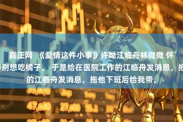 嘉正网  《爱情这件小事》许呦江临舟林微微 怀孕三个月时，我特别想吃橘子。 于是给在医院工作的江临舟发消息，拖他下班后给我带。