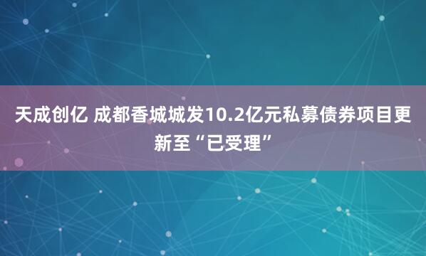 天成创亿 成都香城城发10.2亿元私募债券项目更新至“已受理”