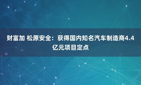 财富加 松原安全：获得国内知名汽车制造商4.4亿元项目定点