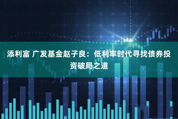 添利富 广发基金赵子良：低利率时代寻找债券投资破局之道