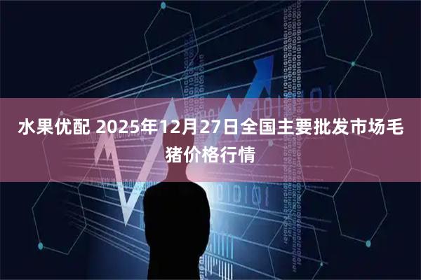 水果优配 2025年12月27日全国主要批发市场毛猪价格行情