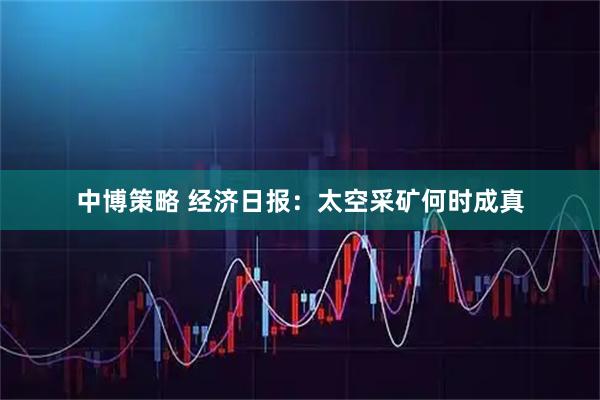 中博策略 经济日报：太空采矿何时成真