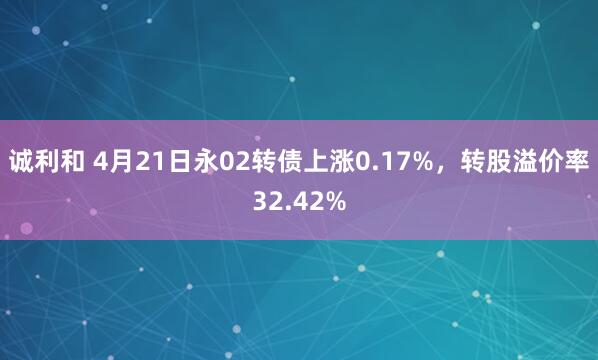 诚利和 4月21日永02转债上涨0.17%，转股溢价率32.42%