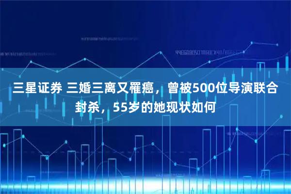 三星证券 三婚三离又罹癌，曾被500位导演联合封杀，55岁的她现状如何