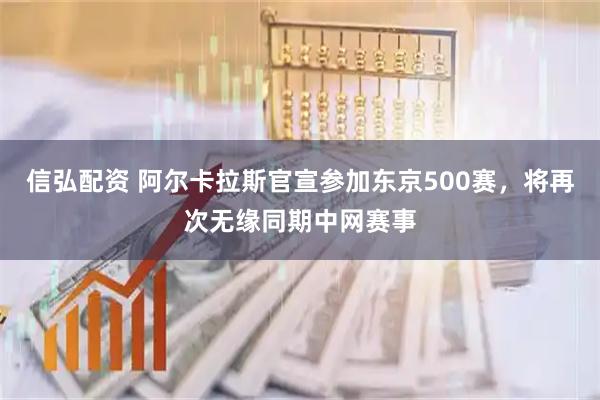 信弘配资 阿尔卡拉斯官宣参加东京500赛，将再次无缘同期中网赛事