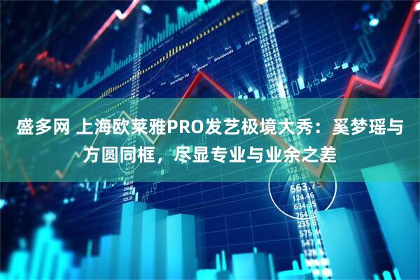盛多网 上海欧莱雅PRO发艺极境大秀：奚梦瑶与方圆同框，尽显专业与业余之差