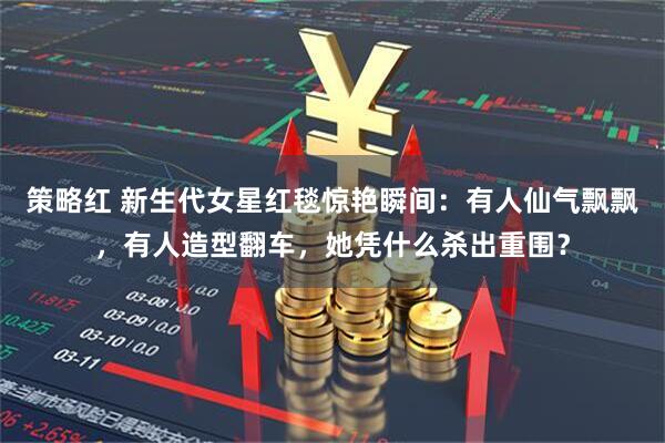 策略红 新生代女星红毯惊艳瞬间：有人仙气飘飘，有人造型翻车，她凭什么杀出重围？