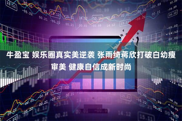 牛盈宝 娱乐圈真实美逆袭 张雨绮蒋欣打破白幼瘦审美 健康自信成新时尚