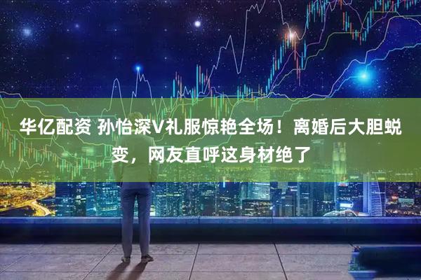 华亿配资 孙怡深V礼服惊艳全场！离婚后大胆蜕变，网友直呼这身材绝了