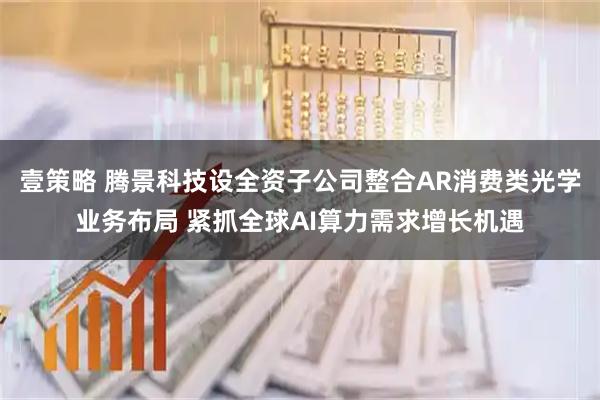 壹策略 腾景科技设全资子公司整合AR消费类光学业务布局 紧抓全球AI算力需求增长机遇